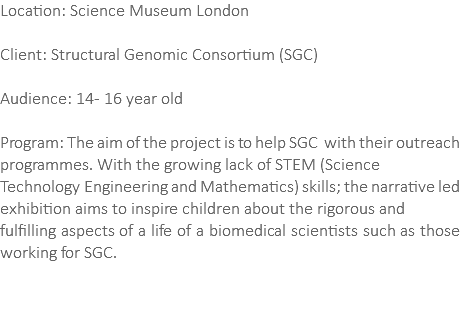 Location: Science Museum London Client: Structural Genomic Consortium (SGC) Audience: 14- 16 year old Program: The aim of the project is to help SGC with their outreach programmes. With the growing lack of STEM (Science Technology Engineering and Mathematics) skills; the narrative led exhibition aims to inspire children about the rigorous and fulfilling aspects of a life of a biomedical scientists such as those working for SGC. 