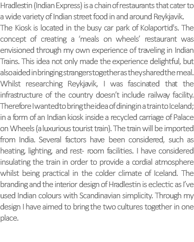 Hradlestin (Indian Express) is a chain of restaurants that cater to a wide variety of Indian street food in and around Reykjavik. The Kiosk is located in the busy car park of Kolaportid's. The concept of creating a ‘meals on wheels’ restaurant was envisioned through my own experience of traveling in Indian Trains. This idea not only made the experience delightful, but also aided in bringing strangers together as they shared the meal. Whilst researching Reykjavik, I was fascinated that the infrastructure of the country doesn’t include railway facility. Therefore I wanted to bring the idea of dining in a train to Iceland; in a form of an Indian kiosk inside a recycled carriage of Palace on Wheels (a luxurious tourist train). The train will be imported from India. Several factors have been considered, such as heating, lighting, and rest- room facilities. I have considered insulating the train in order to provide a cordial atmosphere whilst being practical in the colder climate of Iceland. The branding and the interior design of Hradlestin is eclectic as I’ve used Indian colours with Scandinavian simplicity. Through my design I have aimed to bring the two cultures together in one place. 