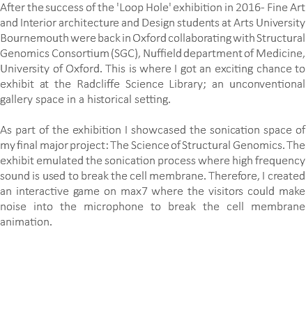 After the success of the 'Loop Hole' exhibition in 2016 - Fine Art and Interior architecture and Design students at Arts University Bournemouth were back in Oxford collaborating with Structural Genomics Consortium (SGC), Nuffield department of Medicine, University of Oxford. This is where I got an exciting chance to exhibit at the Radcliffe Science Library; an unconventional gallery space in a historical setting. As part of the exhibition I showcased the sonication space of my final major project: The Science of Structural Genomics. The exhibit emulated the sonication process where high frequency sound is used to break the cell membrane. Therefore, I created an interactive game on max7 where the visitors could make noise into the microphone to break the cell membrane animation. 