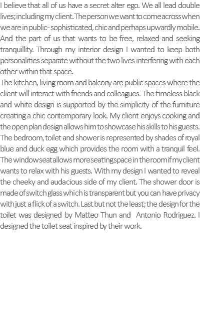 I believe that all of us have a secret alter ego. We all lead double lives; including my client. The person we want to come across when we are in public- sophisticated, chic and perhaps upwardly mobile. And the part of us that wants to be free, relaxed and seeking tranquillity. Through my interior design I wanted to keep both personalities separate without the two lives interfering with each other within that space. The kitchen, living room and balcony are public spaces where the client will interact with friends and colleagues. The timeless black and white design is supported by the simplicity of the furniture creating a chic contemporary look. My client enjoys cooking and the open plan design allows him to showcase his skills to his guests. The bedroom, toilet and shower is represented by shades of royal blue and duck egg which provides the room with a tranquil feel. The window seat allows more seating space in the room if my client wants to relax with his guests. With my design I wanted to reveal the cheeky and audacious side of my client. The shower door is made of switch glass which is transparent but you can have privacy with just a flick of a switch. Last but not the least; the design for the toilet was designed by Matteo Thun and Antonio Rodriguez. I designed the toilet seat inspired by their work. 