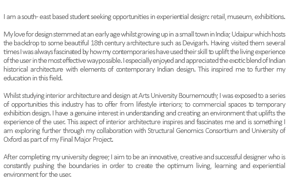  I am a south- east based student seeking opportunities in experiential design: retail, museum, exhibitions. My love for design stemmed at an early age whilst growing up in a small town in India; Udaipur which hosts the backdrop to some beautiful 18th century architecture such as Devigarh. Having visited them several times I was always fascinated by how my contemporaries have used their skill to uplift the living experience of the user in the most effective way possible. I especially enjoyed and appreciated the exotic blend of Indian historical architecture with elements of contemporary Indian design. This inspired me to further my education in this field. Whilst studying interior architecture and design at Arts University Bournemouth; I was exposed to a series of opportunities this industry has to offer from lifestyle interiors; to commercial spaces to temporary exhibition design. I have a genuine interest in understanding and creating an environment that uplifts the experience of the user. This aspect of interior architecture inspires and fascinates me and is something I am exploring further through my collaboration with Structural Genomics Consortium and University of Oxford as part of my Final Major Project. After completing my university degree; I aim to be an innovative, creative and successful designer who is constantly pushing the boundaries in order to create the optimum living, learning and experiential environment for the user. 