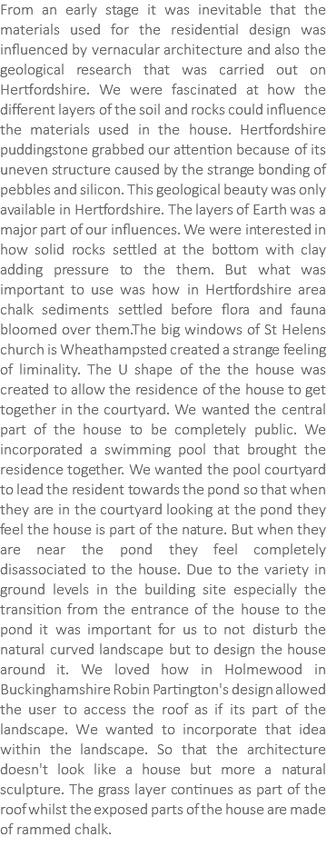 From an early stage it was inevitable that the materials used for the residential design was influenced by vernacular architecture and also the geological research that was carried out on Hertfordshire. We were fascinated at how the different layers of the soil and rocks could influence the materials used in the house. Hertfordshire puddingstone grabbed our attention because of its uneven structure caused by the strange bonding of pebbles and silicon. This geological beauty was only available in Hertfordshire. The layers of Earth was a major part of our influences. We were interested in how solid rocks settled at the bottom with clay adding pressure to the them. But what was important to use was how in Hertfordshire area chalk sediments settled before flora and fauna bloomed over them.The big windows of St Helens church is Wheathampsted created a strange feeling of liminality. The U shape of the the house was created to allow the residence of the house to get together in the courtyard. We wanted the central part of the house to be completely public. We incorporated a swimming pool that brought the residence together. We wanted the pool courtyard to lead the resident towards the pond so that when they are in the courtyard looking at the pond they feel the house is part of the nature. But when they are near the pond they feel completely disassociated to the house. Due to the variety in ground levels in the building site especially the transition from the entrance of the house to the pond it was important for us to not disturb the natural curved landscape but to design the house around it. We loved how in Holmewood in Buckinghamshire Robin Partington's design allowed the user to access the roof as if its part of the landscape. We wanted to incorporate that idea within the landscape. So that the architecture doesn't look like a house but more a natural sculpture. The grass layer continues as part of the roof whilst the exposed parts of the house are made of rammed chalk.