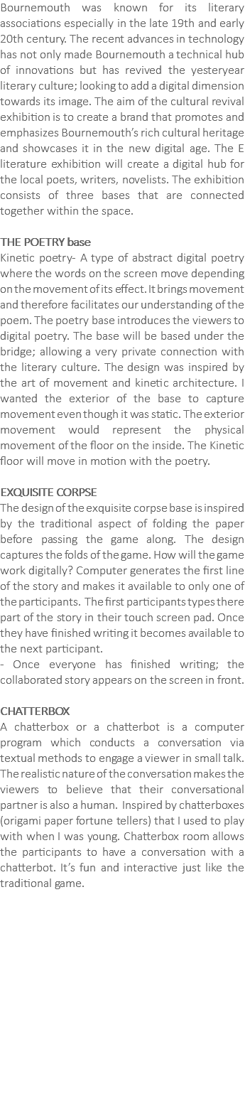 Bournemouth was known for its literary associations especially in the late 19th and early 20th century. The recent advances in technology has not only made Bournemouth a technical hub of innovations but has revived the yesteryear literary culture; looking to add a digital dimension towards its image. The aim of the cultural revival exhibition is to create a brand that promotes and emphasizes Bournemouth’s rich cultural heritage and showcases it in the new digital age. The E literature exhibition will create a digital hub for the local poets, writers, novelists. The exhibition consists of three bases that are connected together within the space. THE POETRY base Kinetic poetry- A type of abstract digital poetry where the words on the screen move depending on the movement of its effect. It brings movement and therefore facilitates our understanding of the poem. The poetry base introduces the viewers to digital poetry. The base will be based under the bridge; allowing a very private connection with the literary culture. The design was inspired by the art of movement and kinetic architecture. I wanted the exterior of the base to capture movement even though it was static. The exterior movement would represent the physical movement of the floor on the inside. The Kinetic floor will move in motion with the poetry.  EXQUISITE CORPSE The design of the exquisite corpse base is inspired by the traditional aspect of folding the paper before passing the game along. The design captures the folds of the game. How will the game work digitally? Computer generates the first line of the story and makes it available to only one of the participants. The first participants types there part of the story in their touch screen pad. Once they have finished writing it becomes available to the next participant. - Once everyone has finished writing; the collaborated story appears on the screen in front. CHATTERBOX A chatterbox or a chatterbot is a computer program which conducts a conversation via textual methods to engage a viewer in small talk. The realistic nature of the conversation makes the viewers to believe that their conversational partner is also a human. Inspired by chatterboxes (origami paper fortune tellers) that I used to play with when I was young. Chatterbox room allows the participants to have a conversation with a chatterbot. It’s fun and interactive just like the traditional game.