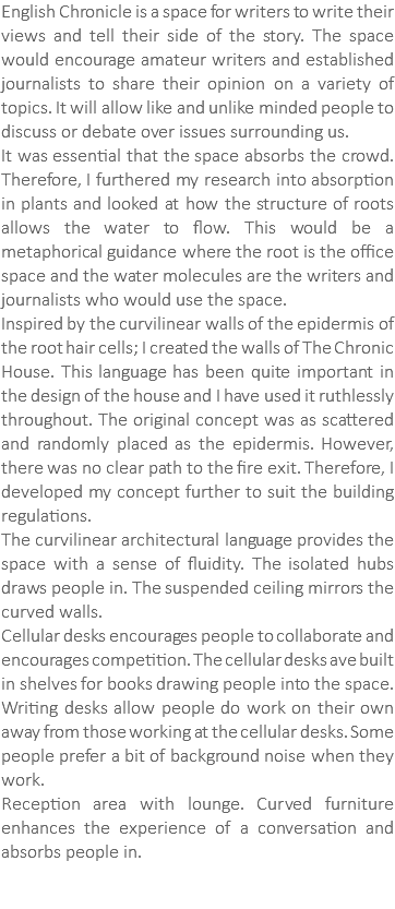 English Chronicle is a space for writers to write their views and tell their side of the story. The space would encourage amateur writers and established journalists to share their opinion on a variety of topics. It will allow like and unlike minded people to discuss or debate over issues surrounding us. It was essential that the space absorbs the crowd. Therefore, I furthered my research into absorption in plants and looked at how the structure of roots allows the water to flow. This would be a metaphorical guidance where the root is the office space and the water molecules are the writers and journalists who would use the space. Inspired by the curvilinear walls of the epidermis of the root hair cells; I created the walls of The Chronic House. This language has been quite important in the design of the house and I have used it ruthlessly throughout. The original concept was as scattered and randomly placed as the epidermis. However, there was no clear path to the fire exit. Therefore, I developed my concept further to suit the building regulations. The curvilinear architectural language provides the space with a sense of fluidity. The isolated hubs draws people in. The suspended ceiling mirrors the curved walls. Cellular desks encourages people to collaborate and encourages competition. The cellular desks ave built in shelves for books drawing people into the space. Writing desks allow people do work on their own away from those working at the cellular desks. Some people prefer a bit of background noise when they work. Reception area with lounge. Curved furniture enhances the experience of a conversation and absorbs people in.