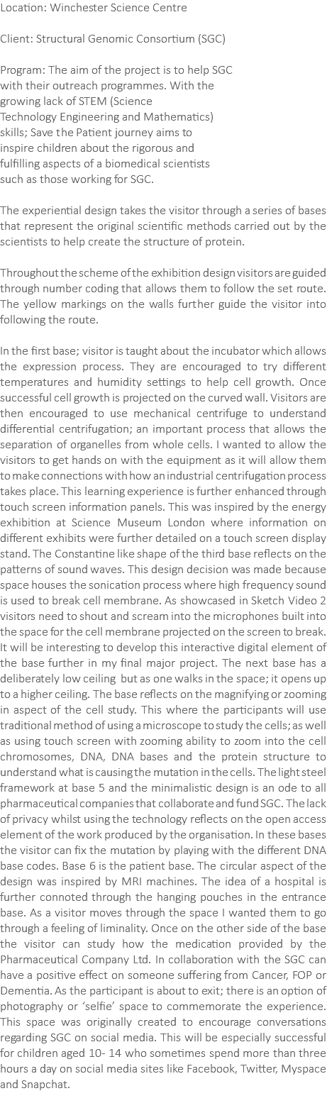 Location: Winchester Science Centre Client: Structural Genomic Consortium (SGC) Program: The aim of the project is to help SGC with their outreach programmes. With the growing lack of STEM (Science Technology Engineering and Mathematics) skills; Save the Patient journey aims to inspire children about the rigorous and fulfilling aspects of a biomedical scientists such as those working for SGC. The experiential design takes the visitor through a series of bases that represent the original scientific methods carried out by the scientists to help create the structure of protein. Throughout the scheme of the exhibition design visitors are guided through number coding that allows them to follow the set route. The yellow markings on the walls further guide the visitor into following the route. In the first base; visitor is taught about the incubator which allows the expression process. They are encouraged to try different temperatures and humidity settings to help cell growth. Once successful cell growth is projected on the curved wall. Visitors are then encouraged to use mechanical centrifuge to understand differential centrifugation; an important process that allows the separation of organelles from whole cells. I wanted to allow the visitors to get hands on with the equipment as it will allow them to make connections with how an industrial centrifugation process takes place. This learning experience is further enhanced through touch screen information panels. This was inspired by the energy exhibition at Science Museum London where information on different exhibits were further detailed on a touch screen display stand. The Constantine like shape of the third base reflects on the patterns of sound waves. This design decision was made because space houses the sonication process where high frequency sound is used to break cell membrane. As showcased in Sketch Video 2 visitors need to shout and scream into the microphones built into the space for the cell membrane projected on the screen to break. It will be interesting to develop this interactive digital element of the base further in my final major project. The next base has a deliberately low ceiling but as one walks in the space; it opens up to a higher ceiling. The base reflects on the magnifying or zooming in aspect of the cell study. This where the participants will use traditional method of using a microscope to study the cells; as well as using touch screen with zooming ability to zoom into the cell chromosomes, DNA, DNA bases and the protein structure to understand what is causing the mutation in the cells. The light steel framework at base 5 and the minimalistic design is an ode to all pharmaceutical companies that collaborate and fund SGC. The lack of privacy whilst using the technology reflects on the open access element of the work produced by the organisation. In these bases the visitor can fix the mutation by playing with the different DNA base codes. Base 6 is the patient base. The circular aspect of the design was inspired by MRI machines. The idea of a hospital is further connoted through the hanging pouches in the entrance base. As a visitor moves through the space I wanted them to go through a feeling of liminality. Once on the other side of the base the visitor can study how the medication provided by the Pharmaceutical Company Ltd. In collaboration with the SGC can have a positive effect on someone suffering from Cancer, FOP or Dementia. As the participant is about to exit; there is an option of photography or ‘selfie’ space to commemorate the experience. This space was originally created to encourage conversations regarding SGC on social media. This will be especially successful for children aged 10- 14 who sometimes spend more than three hours a day on social media sites like Facebook, Twitter, Myspace and Snapchat. 