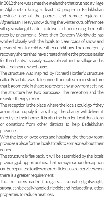 In 2012 there was a massive avalanche that crushed a village in Afghanistan killing at least 50 people in Badakhshan province, one of the poorest and remote regions of Afghanistan. Heavy snow during the winter cuts off remote villages making it harder to deliver aid... increasing the death rates by pneumonia. Since then Concern Worldwide has worked closely with the locals to clear roads of snow and provide items for cold weather conditions. The emergency recovery shelter that I have created makes the process easier for the charity. Its easily accessible within the village and is situated near a warehouse. The structure was inspired by Richard Horden's structure called Polar lab. I was determined to create a micro-structure that is geometric in shape to prevent any snow from settling. The structure has two purposes- The reception and the disaster therapy room. The reception is the place where the locals could go if they are in short supply for anything. The charity will deliver it directly to their home. It is also the hub for local donations or donations from other districts to help Badakhshan province. With the loss of loved ones and housing; the therapy room provides a place for the locals to talk to someone about their issues. The structure is flat-pack. It will be assembled by the locals providing job opportunities. The therapy room and reception can be separated to allow more efficient use of service when there is a greater requirement. The structure is made of fiberglass as its durable, lightweight, strong, can be easily handled, flexible and included insulation properties to reduce heat loss. 