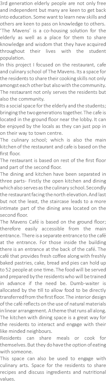 3rd generation elderly people are not only free and independent but many are keen to get back into education. Some want to learn new skills and others are keen to pass on knowledge to others. ‘The Mavens’ is a co-housing solution for the elderly as well as a place for them to share knowledge and wisdom that they have acquired throughout their lives with the student population. In this project I focused on the restaurant, cafe and culinary school of The Mavens. Its a space for the residents to share their cooking skills not only amongst each other but also with the community. The restaurant not only serves the residents but also the community. Its a social space for the elderly and the students; bringing the two generations together. The cafe is located in the ground floor near the lobby. It can be enjoyed by the locals as they can just pop in on their way to town centre. The culinary school; which is also the main kitchen of the restaurant and cafe is based on the first floor. The restaurant is based on rest of the first floor and part of the second floor. The dining and kitchen have been separated in three parts- Firstly the open kitchen and dining which also serves as the culinary school. Secondly the restaurant facing the north elevation. And last but not the least, the staircase leads to a more intimate part of the dining area located on the second floor. The Mavens Café is based on the ground floor; therefore easily accessible from the main entrance. There is a separate entrance to the café at the entrance. For those inside the building there is an entrance at the back of the café. The café that provides fresh coffee along with freshly baked pastries, cake, bread and pies can hold up to 52 people at one time. The food will be served and prepared by the residents who will be trained in advance if the need be. Dumb-waiter is allocated by the till to allow food to be directly transferred from the first floor. The interior design of the café reflects on the use of natural materials in linear arrangement. A theme that runs all along. The kitchen with dining space is a great way for the residents to interact and engage with their like minded neighbours. Residents can share meals or cook for themselves. But they do have the option of eating with someone. This space can also be used to engage with culinary arts. Space for the residents to share recipes and discuss ingredients and nutritional values. 