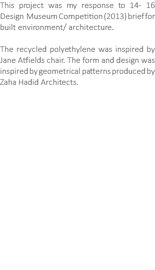 This project was my response to 14- 16 Design Museum Competition (2013) brief for built environment/ architecture. The recycled polyethylene was inspired by Jane Atfields chair. The form and design was inspired by geometrical patterns produced by Zaha Hadid Architects. 