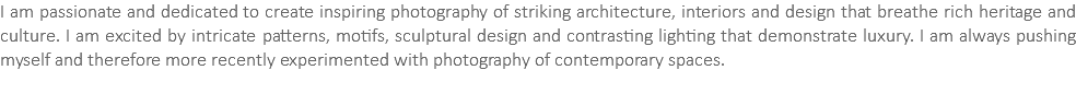 I am passionate and dedicated to create inspiring photography of striking architecture, interiors and design that breathe rich heritage and culture. I am excited by intricate patterns, motifs, sculptural design and contrasting lighting that demonstrate luxury. I am always pushing myself and therefore more recently experimented with photography of contemporary spaces. 